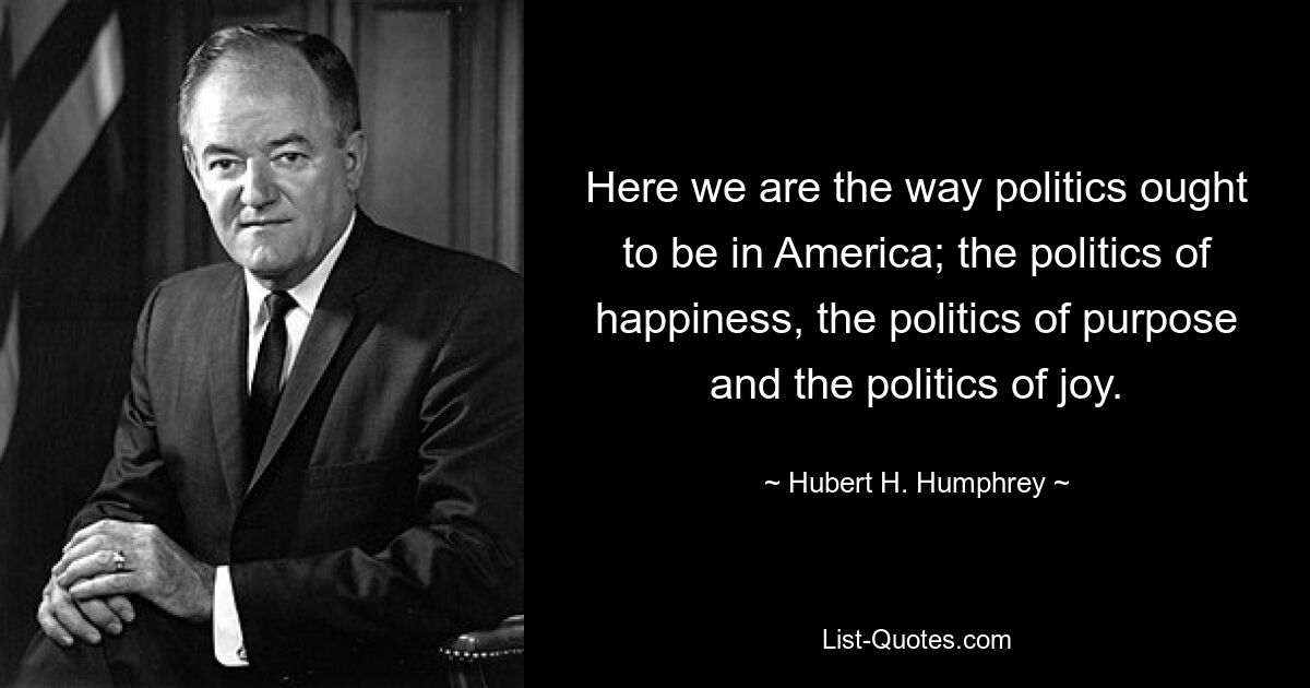 Here we are the way politics ought to be in America; the politics of happiness, the politics of purpose and the politics of joy. — © Hubert H. Humphrey