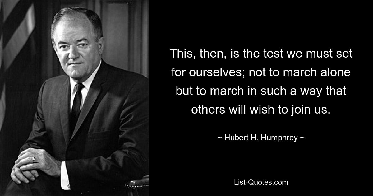 This, then, is the test we must set for ourselves; not to march alone but to march in such a way that others will wish to join us. — © Hubert H. Humphrey