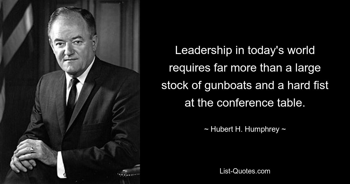 Leadership in today's world requires far more than a large stock of gunboats and a hard fist at the conference table. — © Hubert H. Humphrey