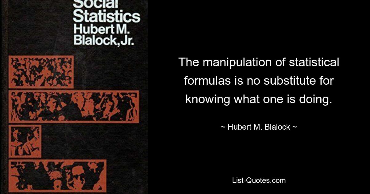 The manipulation of statistical formulas is no substitute for knowing what one is doing. — © Hubert M. Blalock