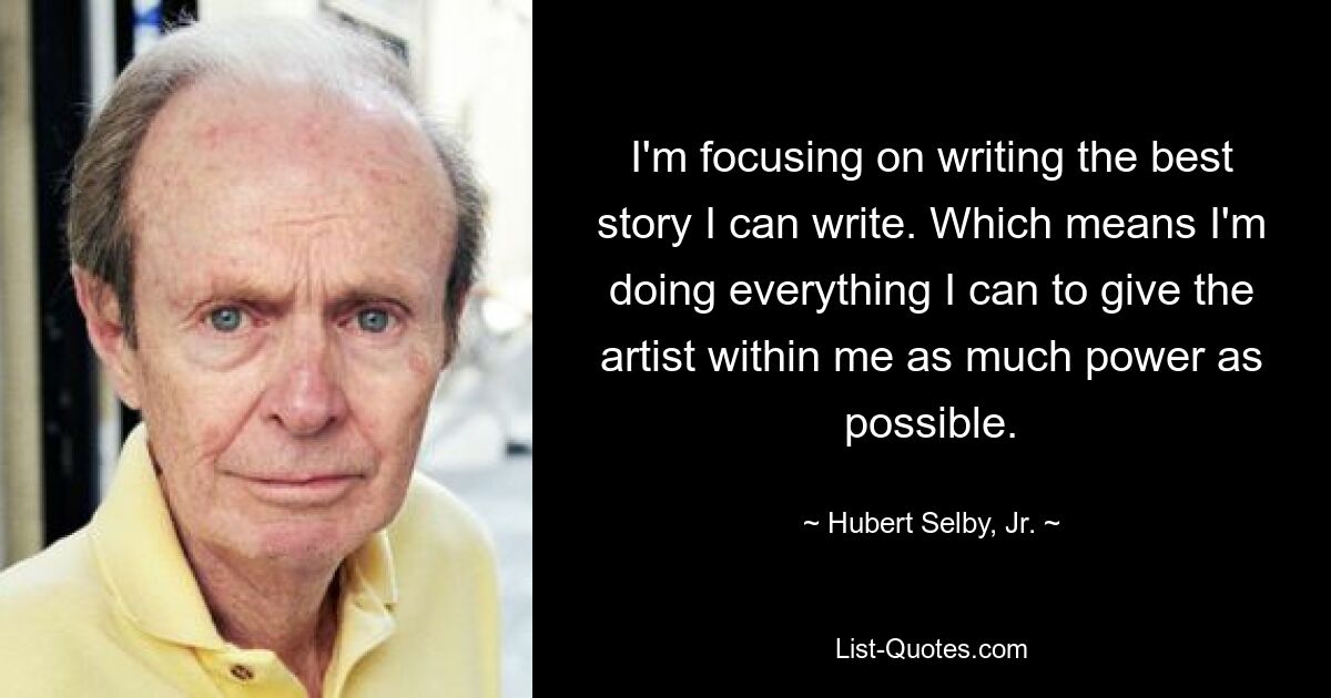 I'm focusing on writing the best story I can write. Which means I'm doing everything I can to give the artist within me as much power as possible. — © Hubert Selby, Jr.