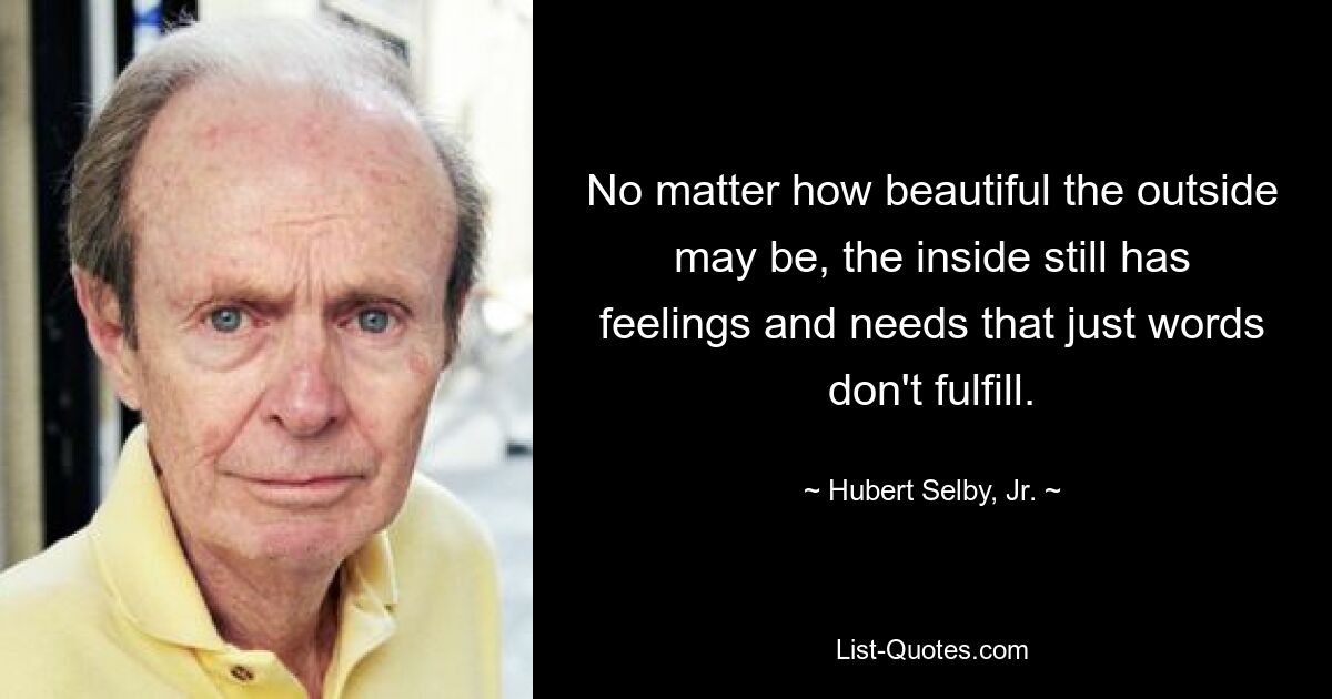 No matter how beautiful the outside may be, the inside still has feelings and needs that just words don't fulfill. — © Hubert Selby, Jr.