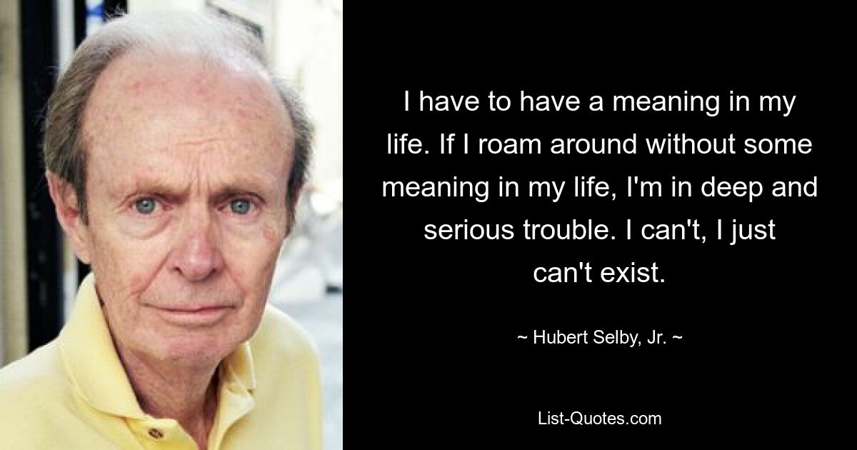 I have to have a meaning in my life. If I roam around without some meaning in my life, I'm in deep and serious trouble. I can't, I just can't exist. — © Hubert Selby, Jr.