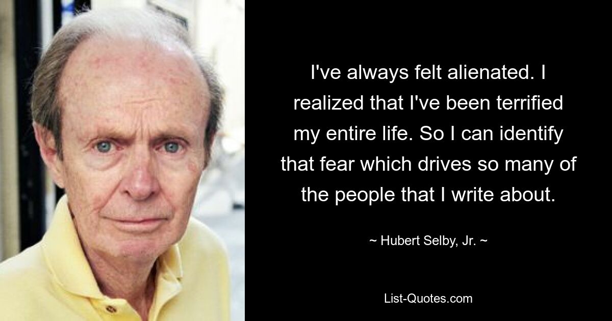 I've always felt alienated. I realized that I've been terrified my entire life. So I can identify that fear which drives so many of the people that I write about. — © Hubert Selby, Jr.