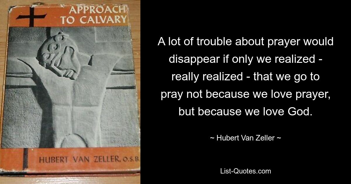 A lot of trouble about prayer would disappear if only we realized - really realized - that we go to pray not because we love prayer, but because we love God. — © Hubert Van Zeller