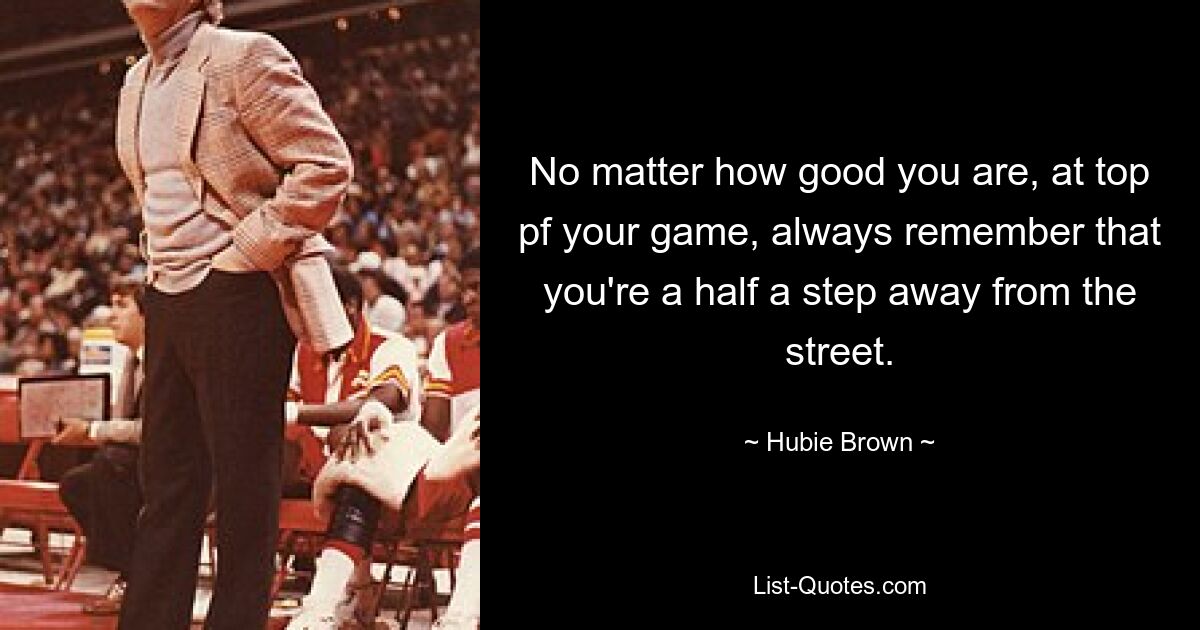 No matter how good you are, at top pf your game, always remember that you're a half a step away from the street. — © Hubie Brown