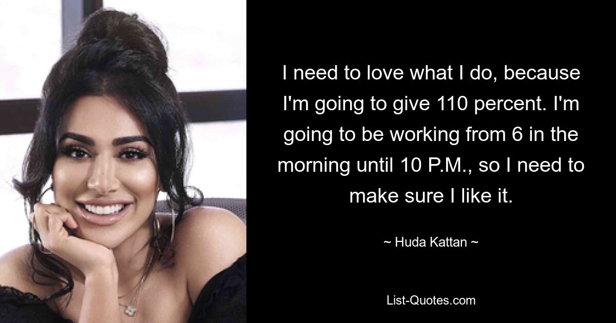 I need to love what I do, because I'm going to give 110 percent. I'm going to be working from 6 in the morning until 10 P.M., so I need to make sure I like it. — © Huda Kattan