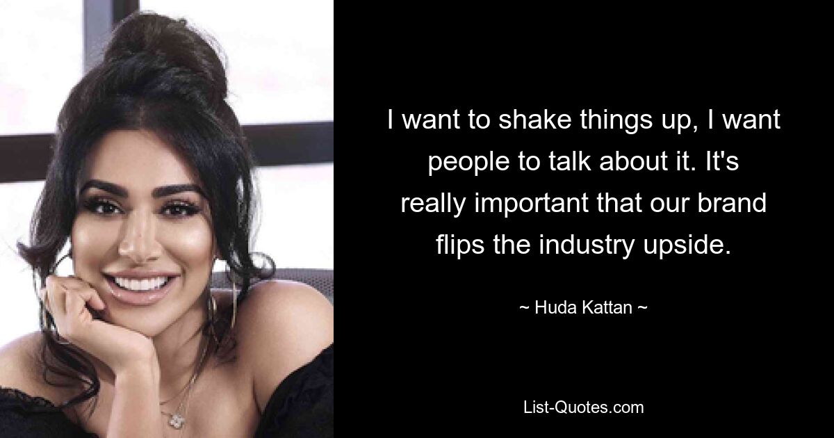 I want to shake things up, I want people to talk about it. It's really important that our brand flips the industry upside. — © Huda Kattan