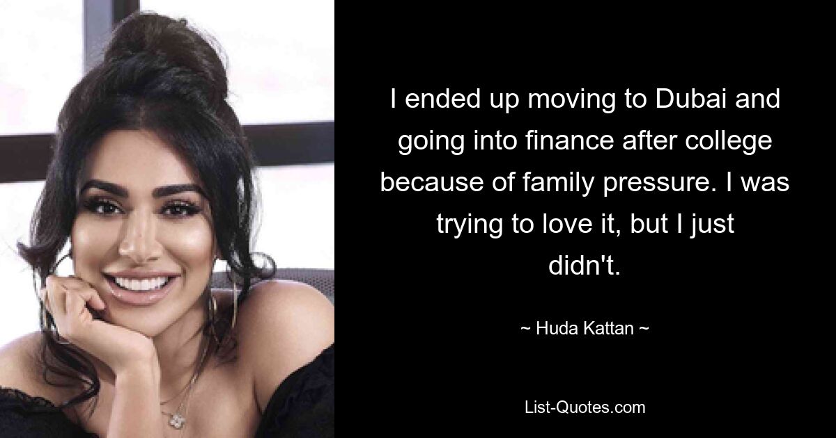 I ended up moving to Dubai and going into finance after college because of family pressure. I was trying to love it, but I just didn't. — © Huda Kattan