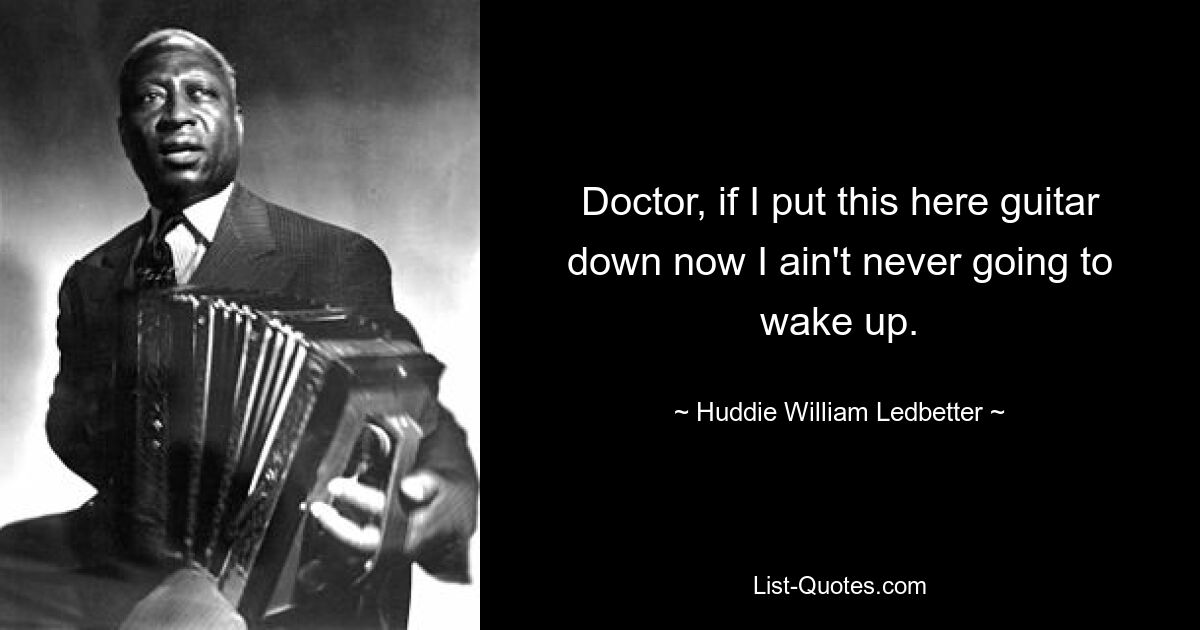 Doctor, if I put this here guitar down now I ain't never going to wake up. — © Huddie William Ledbetter