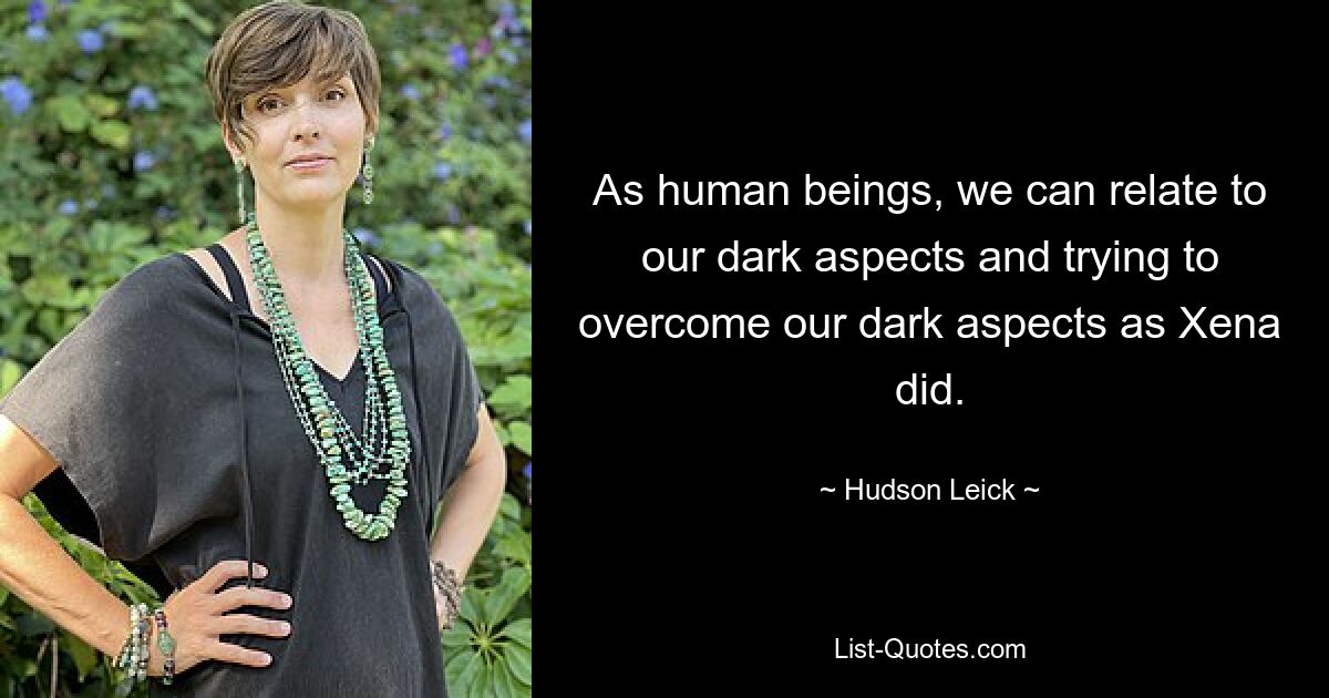 As human beings, we can relate to our dark aspects and trying to overcome our dark aspects as Xena did. — © Hudson Leick