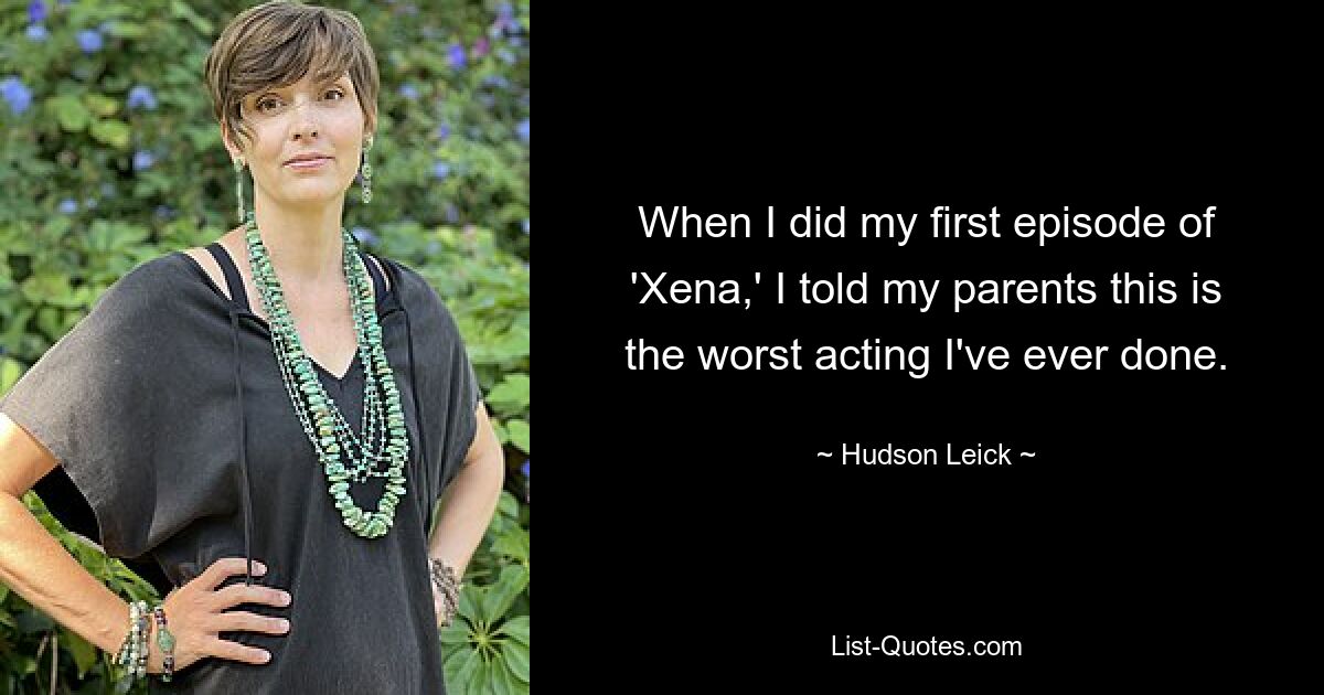 When I did my first episode of 'Xena,' I told my parents this is the worst acting I've ever done. — © Hudson Leick