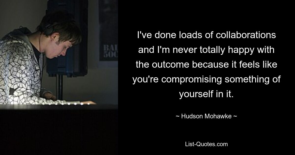 I've done loads of collaborations and I'm never totally happy with the outcome because it feels like you're compromising something of yourself in it. — © Hudson Mohawke