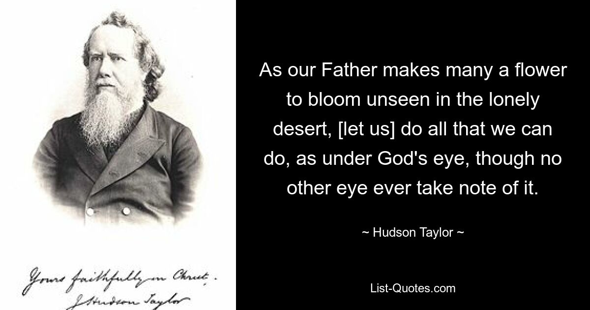 As our Father makes many a flower to bloom unseen in the lonely desert, [let us] do all that we can do, as under God's eye, though no other eye ever take note of it. — © Hudson Taylor