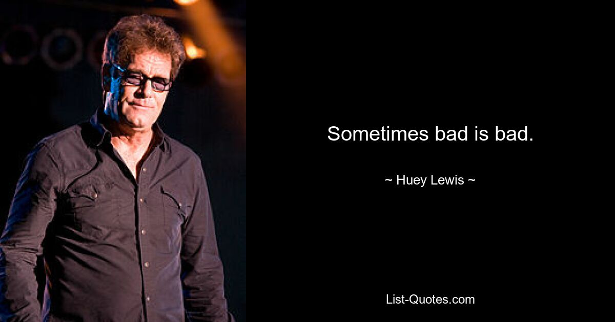 Sometimes bad is bad. — © Huey Lewis