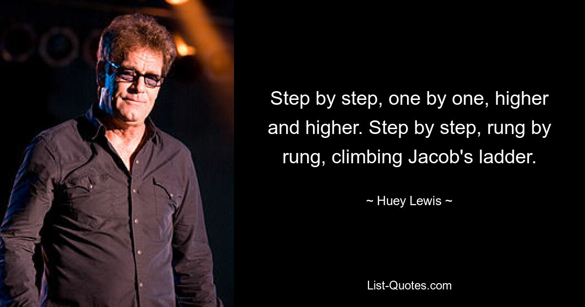 Step by step, one by one, higher and higher. Step by step, rung by rung, climbing Jacob's ladder. — © Huey Lewis