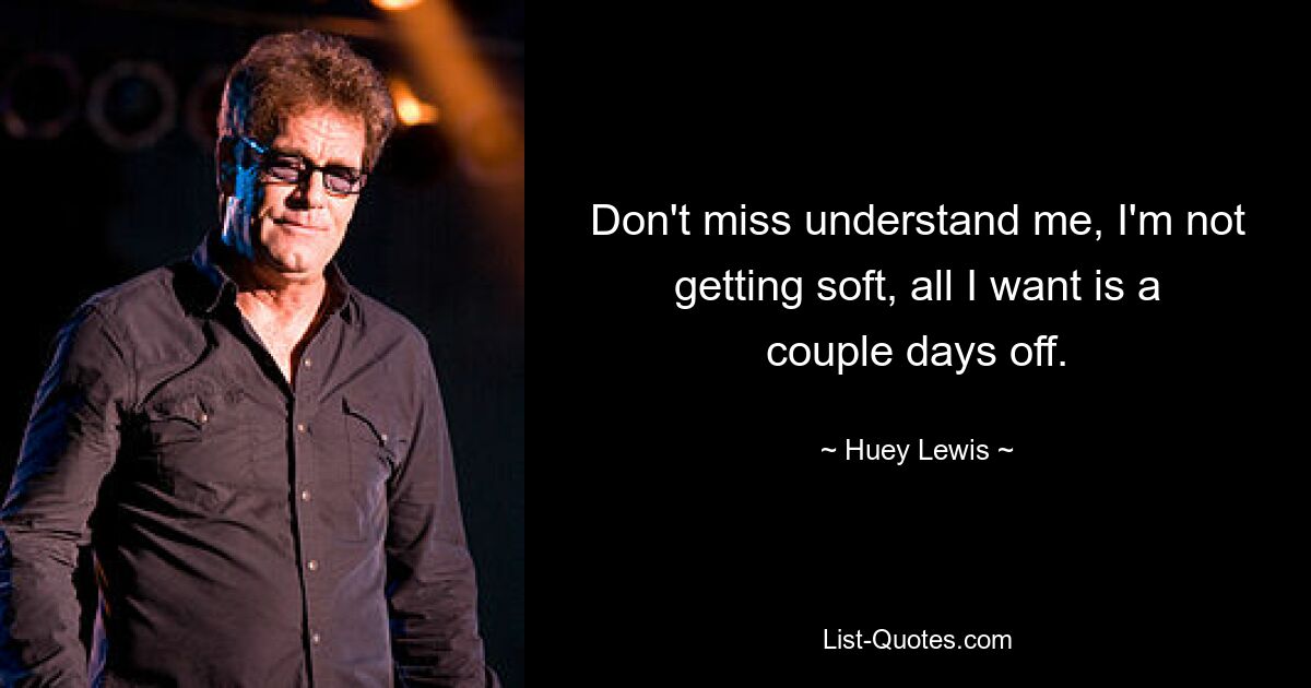 Don't miss understand me, I'm not getting soft, all I want is a couple days off. — © Huey Lewis