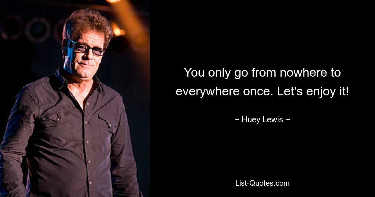 You only go from nowhere to everywhere once. Let's enjoy it! — © Huey Lewis