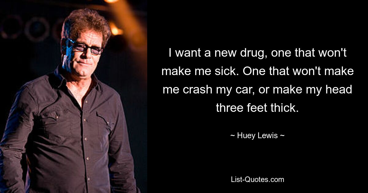 I want a new drug, one that won't make me sick. One that won't make me crash my car, or make my head three feet thick. — © Huey Lewis