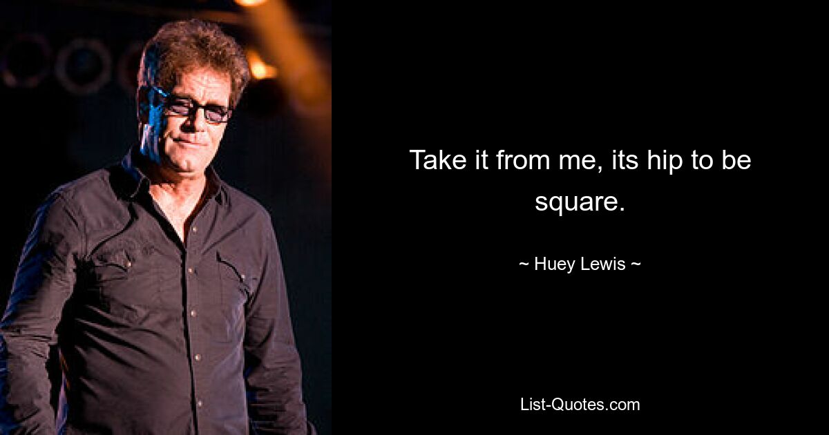 Take it from me, its hip to be square. — © Huey Lewis