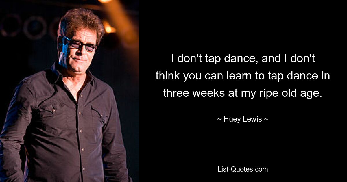 I don't tap dance, and I don't think you can learn to tap dance in three weeks at my ripe old age. — © Huey Lewis