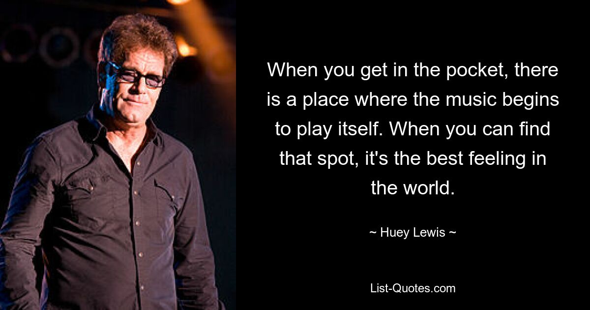 When you get in the pocket, there is a place where the music begins to play itself. When you can find that spot, it's the best feeling in the world. — © Huey Lewis