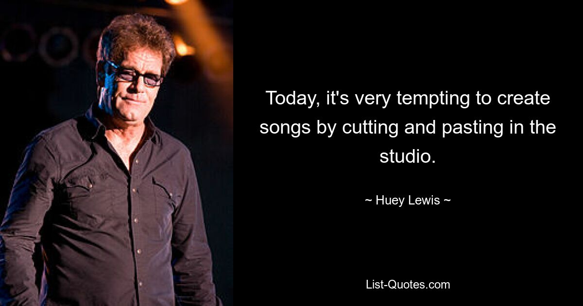 Today, it's very tempting to create songs by cutting and pasting in the studio. — © Huey Lewis