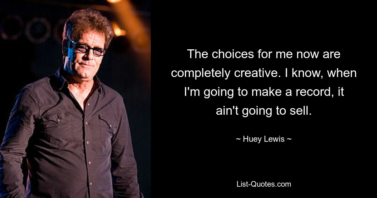 The choices for me now are completely creative. I know, when I'm going to make a record, it ain't going to sell. — © Huey Lewis