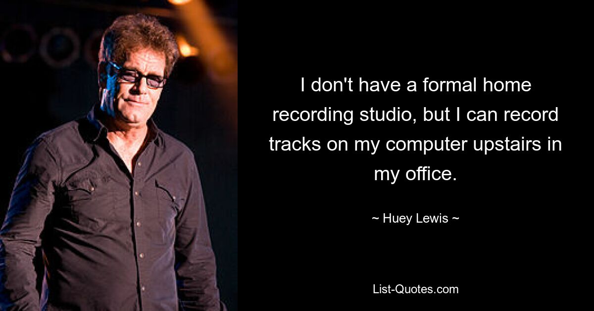 I don't have a formal home recording studio, but I can record tracks on my computer upstairs in my office. — © Huey Lewis