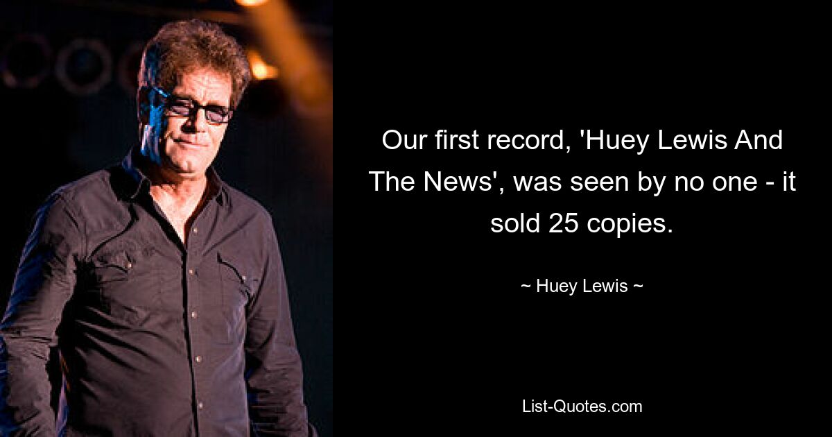 Our first record, 'Huey Lewis And The News', was seen by no one - it sold 25 copies. — © Huey Lewis