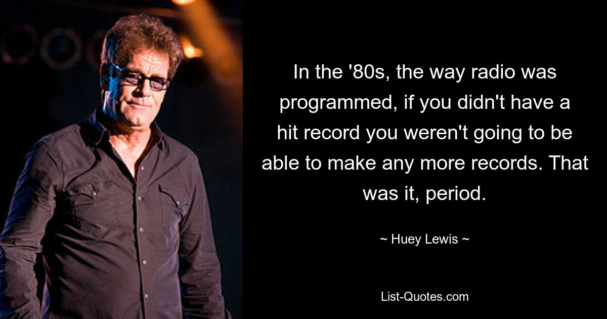 In the '80s, the way radio was programmed, if you didn't have a hit record you weren't going to be able to make any more records. That was it, period. — © Huey Lewis