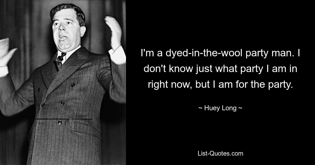 I'm a dyed-in-the-wool party man. I don't know just what party I am in right now, but I am for the party. — © Huey Long