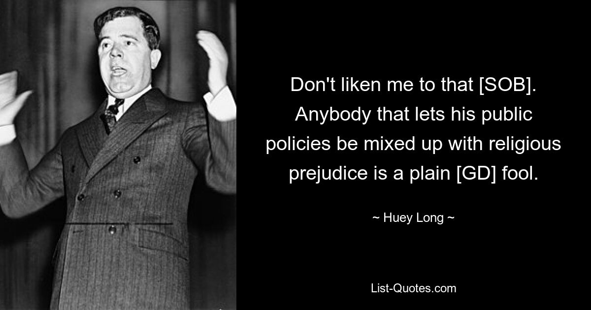 Don't liken me to that [SOB]. Anybody that lets his public policies be mixed up with religious prejudice is a plain [GD] fool. — © Huey Long