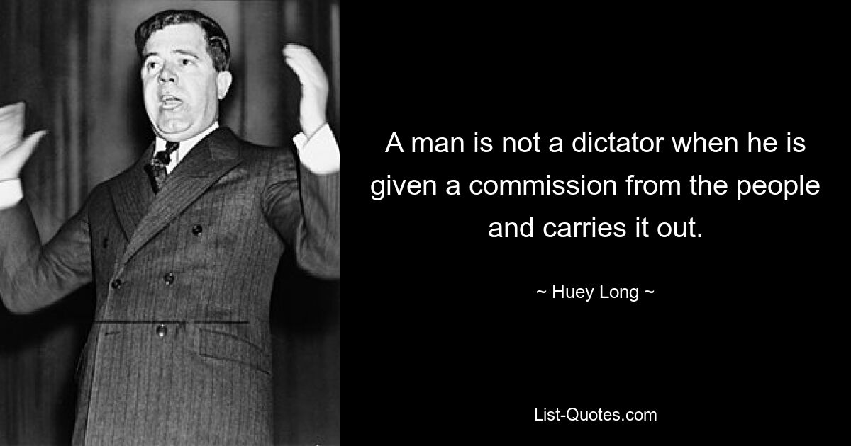 A man is not a dictator when he is given a commission from the people and carries it out. — © Huey Long