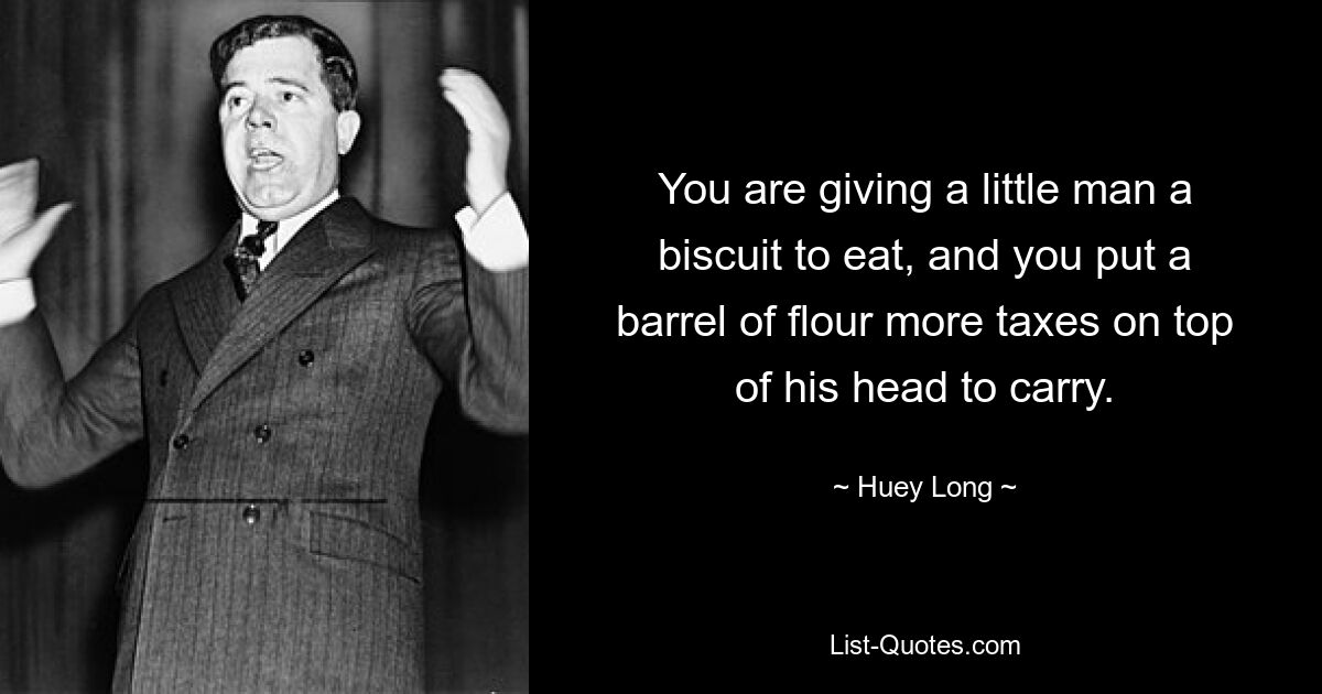 You are giving a little man a biscuit to eat, and you put a barrel of flour more taxes on top of his head to carry. — © Huey Long