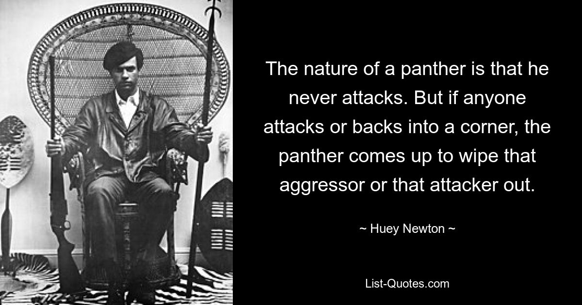 The nature of a panther is that he never attacks. But if anyone attacks or backs into a corner, the panther comes up to wipe that aggressor or that attacker out. — © Huey Newton