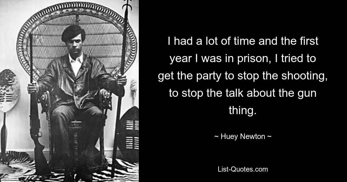 I had a lot of time and the first year I was in prison, I tried to get the party to stop the shooting, to stop the talk about the gun thing. — © Huey Newton