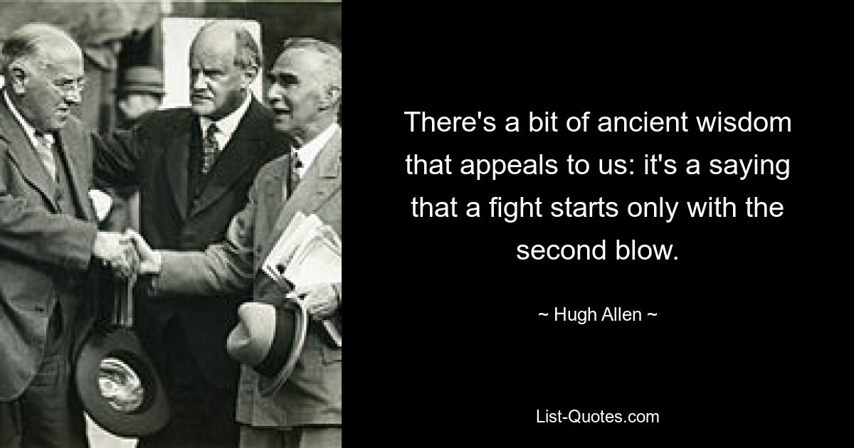 There's a bit of ancient wisdom that appeals to us: it's a saying that a fight starts only with the second blow. — © Hugh Allen