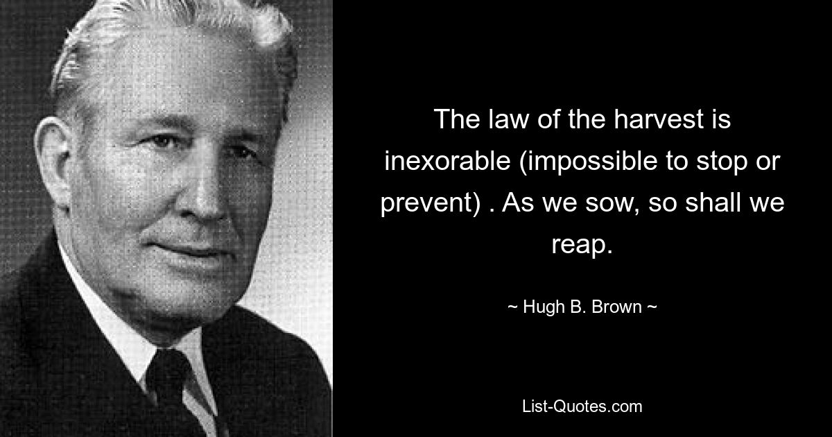 The law of the harvest is inexorable (impossible to stop or prevent) . As we sow, so shall we reap. — © Hugh B. Brown