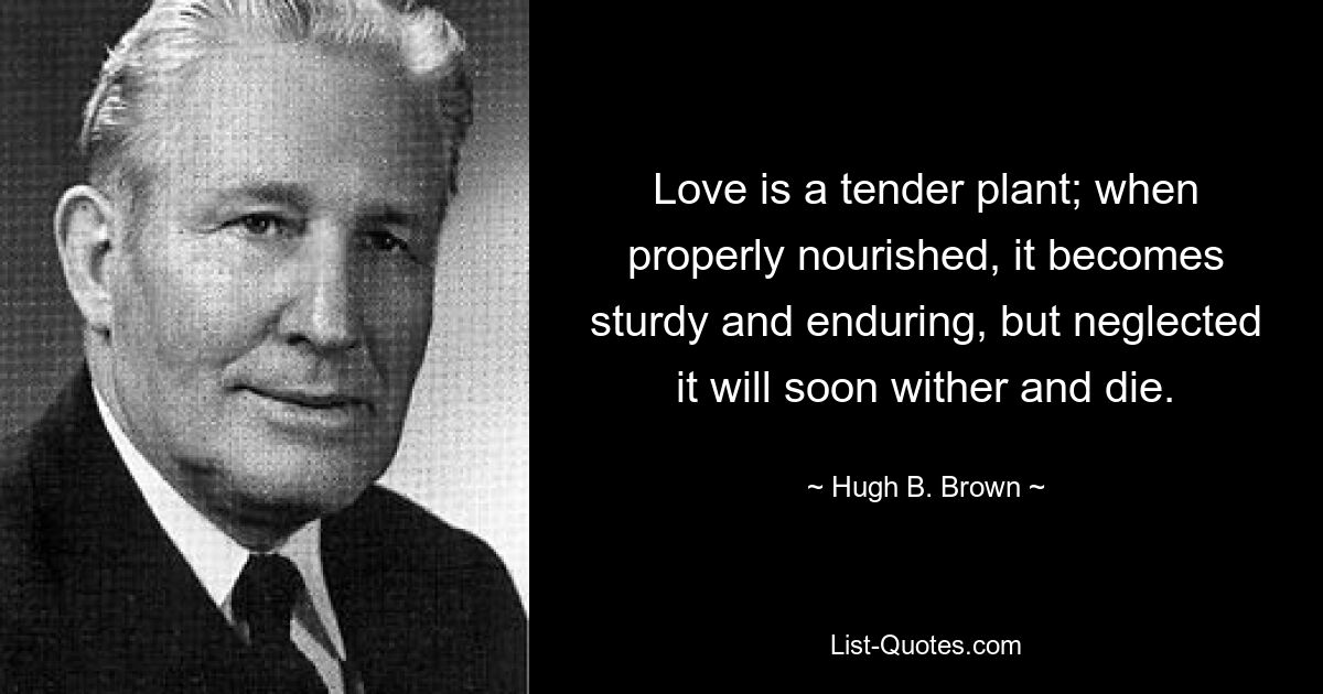 Love is a tender plant; when properly nourished, it becomes sturdy and enduring, but neglected it will soon wither and die. — © Hugh B. Brown