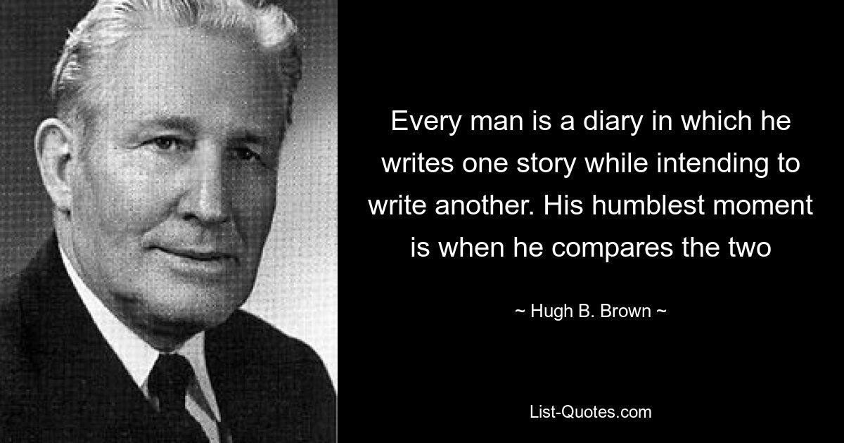 Every man is a diary in which he writes one story while intending to write another. His humblest moment is when he compares the two — © Hugh B. Brown