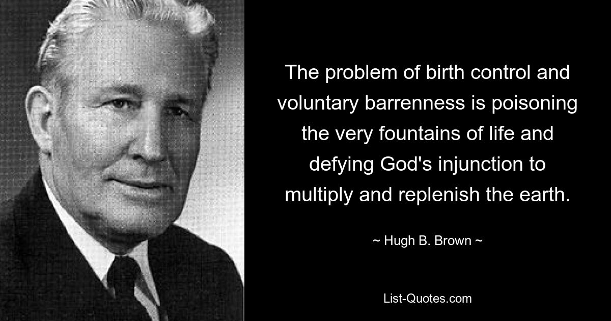 The problem of birth control and voluntary barrenness is poisoning the very fountains of life and defying God's injunction to multiply and replenish the earth. — © Hugh B. Brown