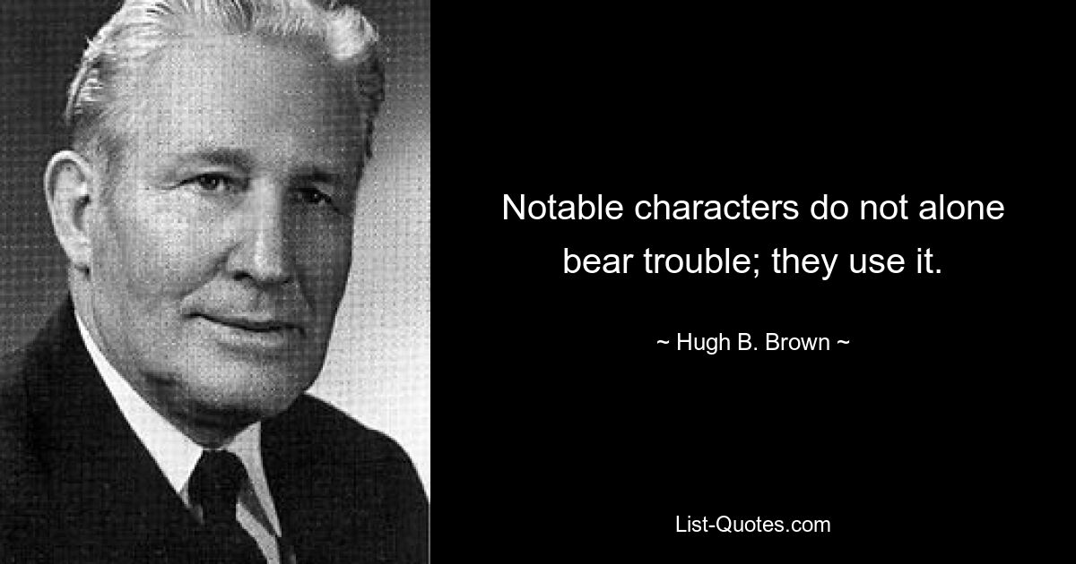 Notable characters do not alone bear trouble; they use it. — © Hugh B. Brown