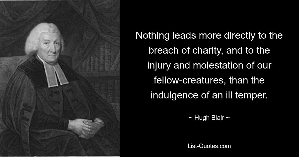 Nothing leads more directly to the breach of charity, and to the injury and molestation of our fellow-creatures, than the indulgence of an ill temper. — © Hugh Blair