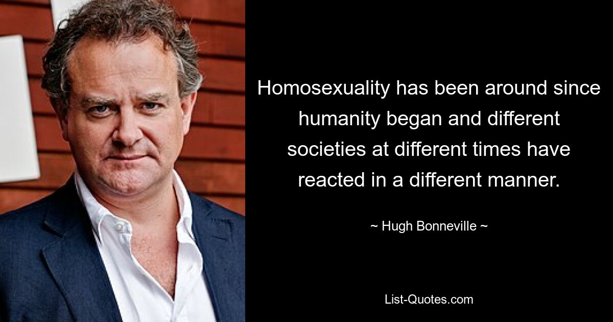 Homosexuality has been around since humanity began and different societies at different times have reacted in a different manner. — © Hugh Bonneville