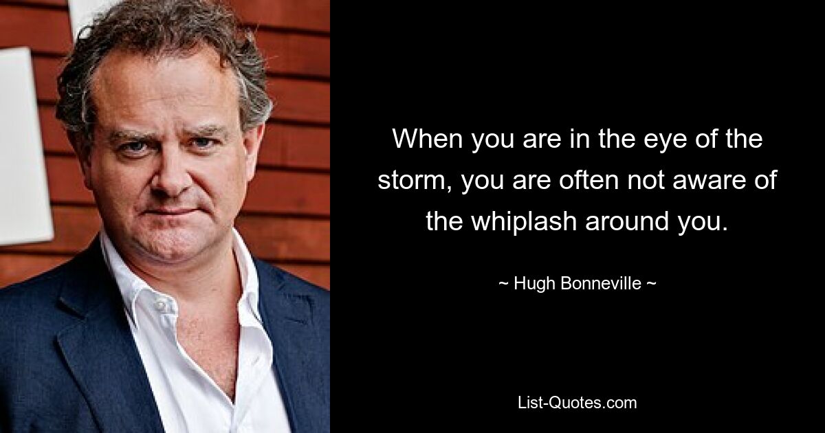 When you are in the eye of the storm, you are often not aware of the whiplash around you. — © Hugh Bonneville