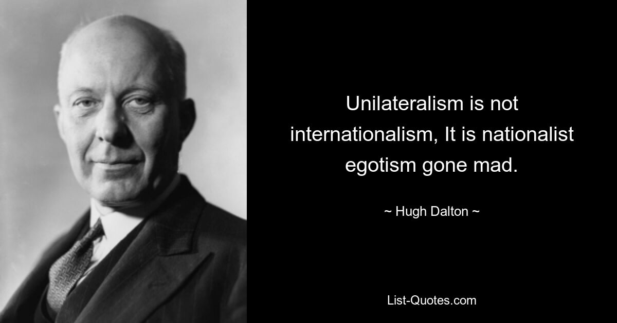 Unilateralism is not internationalism, It is nationalist egotism gone mad. — © Hugh Dalton