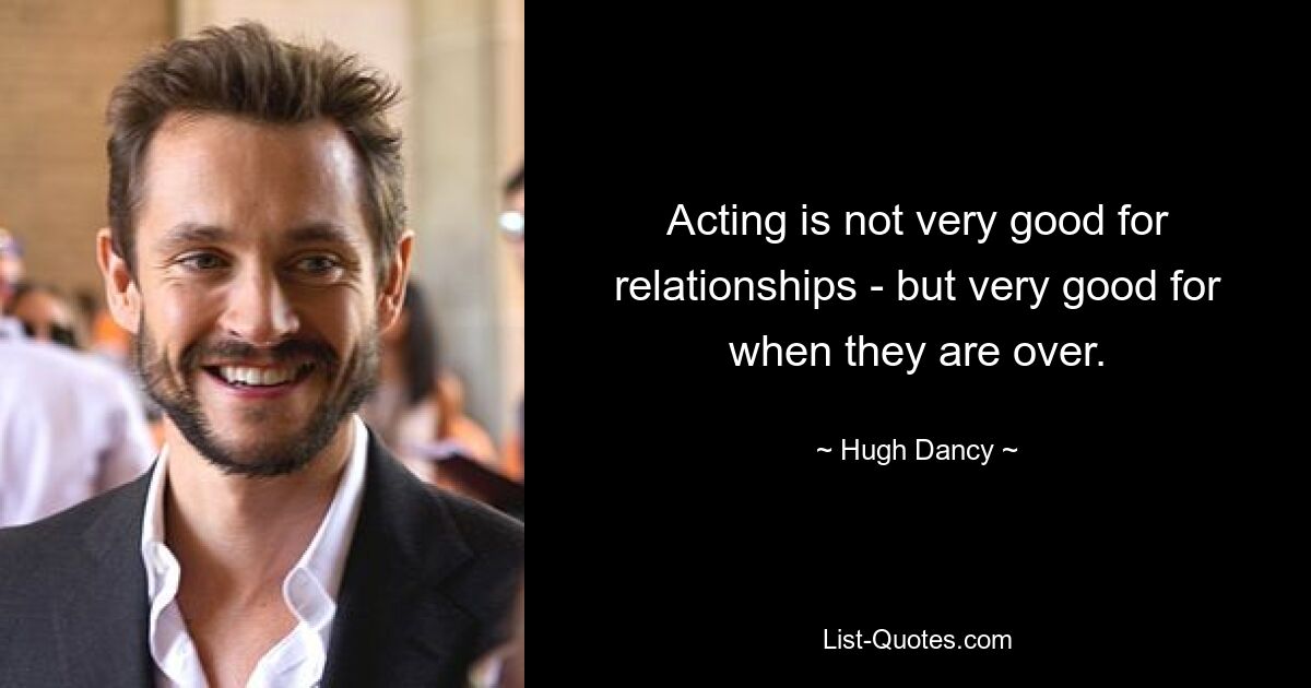 Acting is not very good for relationships - but very good for when they are over. — © Hugh Dancy