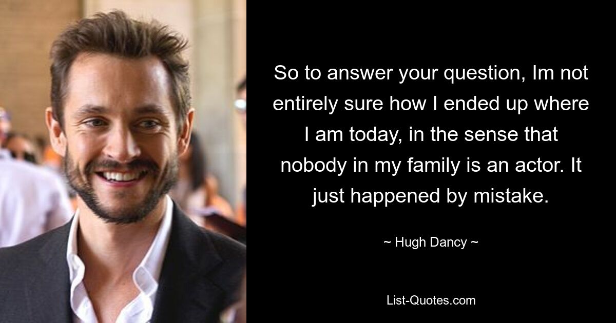 So to answer your question, Im not entirely sure how I ended up where I am today, in the sense that nobody in my family is an actor. It just happened by mistake. — © Hugh Dancy