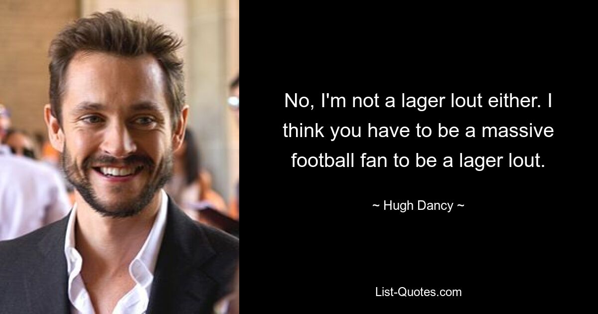 No, I'm not a lager lout either. I think you have to be a massive football fan to be a lager lout. — © Hugh Dancy